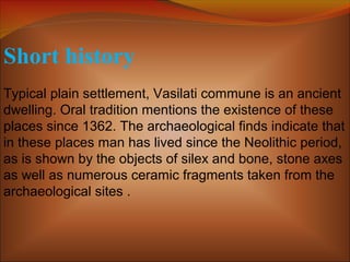 Short history
Typical plain settlement, Vasilati commune is an ancient
dwelling. Oral tradition mentions the existence of these
places since 1362. The archaeological finds indicate that
in these places man has lived since the Neolithic period,
as is shown by the objects of silex and bone, stone axes
as well as numerous ceramic fragments taken from the
archaeological sites .
 