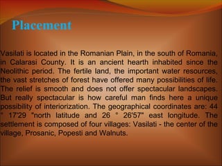 Placement
Vasilati is located in the Romanian Plain, in the south of Romania,
in Calarasi County. It is an ancient hearth inhabited since the
Neolithic period. The fertile land, the important water resources,
the vast stretches of forest have offered many possibilities of life.
The relief is smooth and does not offer spectacular landscapes.
But really spectacular is how careful man finds here a unique
possibility of interiorization. The geographical coordinates are: 44
° 17'29 "north latitude and 26 ° 26'57" east longitude. The
settlement is composed of four villages: Vasilati - the center of the
village, Prosanic, Popesti and Walnuts.
 