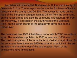 the distance to the capital, Bucharest, is 29 km, and the city of
Oltenita is 31 km. The transport routes are the Bucharest-Oltenita
railway and the county road DJ 301. The access is made on the
road of the European category located 25 km from the commune,
on the national road and also the commune is located 25 km from
the motorway. It is located in the south-west of the Mostiştea
Plain, on the lower course of the Dâmboviţa River and on the
Rasa River.
The commune has 4509 inhabitants, out of which 2530 are able to
work. The available population is 1500 women and 1030 men.
The basic occupation of the inhabitants of Vasilati is agriculture. At
the commune level there are 6669 ha of land, of which 411 ha are
intravilan land and the rest of the land outside. Much of the
landowners have land leased.
 