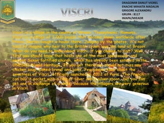 Viscri is a village in the county of Brasov, Transylvania, Romania.
Viscri is a village of 1,000 people that became known worldwide after
Prince Charles bought a house there. Judging by the photos, it's not
hard to imagine why heir to the British crown love the land of Brasov.
What do you need to know about Viscri, if you choose to visit? Well,
first you should know that hosts one of the most spectacular and
ancient Saxon fortified church, which has already been entered in the
UNESCO World Heritage. If you get there you should not miss any
chicken soup, baked bread and jams. Few people know about the
sweetness of Viscri, officially launched in 2012 at Paris. The French
can buy it packet with a bag of silver and a silver spoon, but you can
get one in exchange of a smile, because the villagers are very generous
in Viscri
DRAGOMIR DANUT VIOREL
ENACHE MIHAITA MADALIN
GRIGORE ALEXANDRU
GRUPA : 8117
IMAPA/MIEADR
 