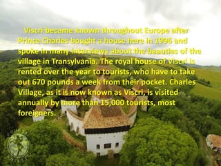 Viscri became known throughout Europe after
Prince Charles bought a house here in 1996 and
spoke in many interviews about the beauties of the
village in Transylvania. The royal house of Viscri is
rented over the year to tourists, who have to take
out 670 pounds a week from their pocket. Charles
Village, as it is now known as Viscri, is visited
annually by more than 15,000 tourists, most
foreigners.
 