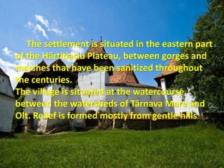 The settlement is situated in the eastern part
of the Hârtibaciu Plateau, between gorges and
marshes that have been sanitized throughout
the centuries.
The village is situated at the watercourse
between the watersheds of Târnava Mare and
Olt. Relief is formed mostly from gentle hills.
 
