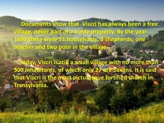 Documents show that Viscri has always been a free
village, never part of a noble property. By the year
1500 there were 51 households, 3 shepherds, one
teacher and two poor in the village.
Today, Viscri is still a small village with no more than
500 inhabitants, of which only 27 are Saxons. It is said
that Viscri is the most picturesque fortified church in
Transylvania.
 