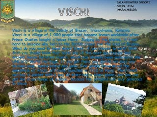 Viscri is a village in the county of Brasov, Transylvania, Romania.
Viscri is a village of 1,000 people that became known worldwide after
Prince Charles bought a house there. Judging by the photos, it's not
hard to imagine why heir to the British crown love the land of Brasov.
What do you need to know about Viscri, if you choose to visit? Well,
first you should know that hosts one of the most spectacular and
ancient Saxon fortified church, which has already been entered in the
UNESCO World Heritage. If you get there you should not miss any
chicken soup, baked bread and jams. Few people know about the
sweetness of Viscri, officially launched in 2012 at Paris. The French
can buy it packet with a bag of silver and a silver spoon, but you can
get one in exchange of a smile, because the villagers are very generous
in Viscri
BALAN DUMITRU GRIGORE
GRUPA:8114
IMAPA/MIEADR
 