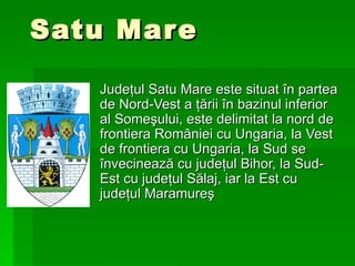Satu Mare Judeţul Satu Mare este situat în partea de Nord-Vest a ţării în bazinul inferior al Someşului, este delimitat la nord de frontiera României cu Ungaria, la Vest de frontiera cu Ungaria, la Sud se învecinează cu judeţul Bihor, la Sud-Est cu judeţul Sălaj, iar la Est cu judeţul Maramureş   