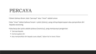 PERCAYA
Dalam bahasa Ibrani, kata “percaya” atau “iman” adalah aman
Kata “iman” dalam bahasa Yunani = pistis (πίστις), yang artinya kepercayaan atau penyerahan diri
kepada seseorang.
Kata kerja dari pistis adalah pisteuo (πιστεύω), yang mempunyai pengertian
 “percaya kepada
 memercayakan diri
 atau menyerahkan diri kepada suatu obyek,” dalam hal ini tentu Tuhan
 