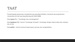 TAAT
Tunduk kepada wewenang, menjalankan apa yang diperintahkan, mematuhi apa yang dituntut,
menjauhkan diri dari apa yang dilarang oleh Allah (KBBI)
Kata syama (PL) = ”mendengar atau mendengarkan”.
Kata hypakouo (PB) = berarti ”mendengar di bawah”, mendengar dengan sikap tunduk atau melayani
(Kis 12:13).
Kata peitho = berarti menaruh kepercayaan, percaya, dan mengindahkan.
 