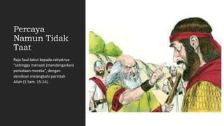 Percaya
Namun Tidak
Taat
Raja Saul takut kepada rakyatnya
”sehingga menaati (mendengarkan)
perkataan mereka”, dengan
demikian melangkahi perintah
Allah (1 Sam. 15:24).
 