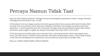 Percaya Namun Tidak Taat
•Raja Saul takut kepada rakyatnya ”sehingga menaati (mendengarkan) perkataan mereka”, dengan demikian
melangkahi perintah Allah (1 Sam. 15:24).
•1) Pencabutan hak Saul sebagai raja dan kemudian juga penolakan keturunannya tidak berarti bahwa Allah
menolak Saul secara pribadi untuk selamanya. Sekalipun kedudukan Saul sebagai raja tidak pernah akan
dipulihkan, ia masih dapat diampuni dan menikmati hubungan yang menyelamatkan dengan Allah melalui
pertobatan yang sungguh-sungguh dan dengan hidup bagi Tuhan (ayat 1Sam 15:24-25,31).
•2) Prinsip yang sama berlaku pada zaman perjanjian baru. Seorang pemimpin rohani dapat gagal secara
moral, dan oleh karena itu ditolak selama-lamanya oleh Allah dari kedudukan rohani, namun tetap terbuka
untuk menerima pengampunan, keselamatan, dan persekutuan yang sempurna dengan Allah
•(lihat art. SYARAT-SYARAT MORAL PENILIK JEMAAT).
 