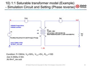 Condition: F=10KHz, V IN =50V P , V OUT =5V P , R OUT =10 Ω .tran 0 2500u 0 50n .lib tfmr1_rev.sub 10) 1:1 Saturable transformer model (Example)  - Simulation Circuit and Setting (Phase reverse) All Rights Reserved Copyright (C) Bee Technologies Corporation 2012 1 : {N} 