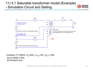 Condition: F=10KHz, V IN =25V P , V OUT =5V P , R OUT =10 Ω .tran 0 2500u 0 50n .lib tfmr2prim.sub 11) 2:1 Saturable transformer model (Example)  - Simulation Circuit and Setting All Rights Reserved Copyright (C) Bee Technologies Corporation 2012 1 : {N} 