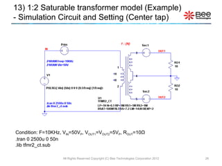 Condition: F=10KHz, V IN =50V P , V OUT1 =V OUT2 =5V P , R OUT =10 Ω .tran 0 2500u 0 50n .lib tfmr2_ct.sub 13) 1:2 Saturable transformer model (Example)  - Simulation Circuit and Setting (Center tap) All Rights Reserved Copyright (C) Bee Technologies Corporation 2012 1 : {N} 
