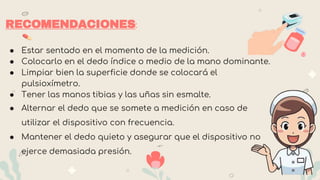 RECOMENDACIONES:
● Estar sentado en el momento de la medición.
● Colocarlo en el dedo índice o medio de la mano dominante.
● Limpiar bien la superficie donde se colocará el
pulsioxímetro.
● Tener las manos tibias y las uñas sin esmalte.
● Alternar el dedo que se somete a medición en caso de
utilizar el dispositivo con frecuencia.
● Mantener el dedo quieto y asegurar que el dispositivo no
ejerce demasiada presión.
 