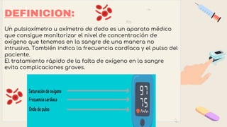 DEFINICION:
Un pulsioxímetro u oxímetro de dedo es un aparato médico
que consigue monitorizar el nivel de concentración de
oxígeno que tenemos en la sangre de una manera no
intrusiva. También indica la frecuencia cardíaca y el pulso del
paciente.
El tratamiento rápido de la falta de oxígeno en la sangre
evita complicaciones graves.
 