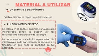 ❖ Un oxímetro o pulsioxímetros
Existen diferentes tipos de pulsioxímetros
➢ PULSIOXÍMETRO DE DEDO:
Se coloca en el dedo, el cual tiene una pantalla
incorporada donde se pueden ver los
resultados de la saturación de la sangre.
La parte superior emite la luz roja e infrarroja,
mientras que en la parte inferior se encuentra el
fotodetector que mide la cantidad de luz
absorbida.
MATERIAL A UTILIZAR
 
