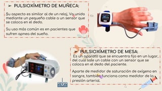 ➢ PULSIOXÍMETRO DE MUÑECA:
Su aspecto es similar al de un reloj, Va unido
mediante un pequeño cable a un sensor que
se coloca en el dedo.
Su uso más común es en pacientes que
sufren apnea del sueño.
➢ PULSIOXÍMETRO DE MESA:
Es un aparato que se encuentra fijo en un lugar,
del cual sale un cable con un sensor que se
coloca en el dedo del paciente.
Aparte de medidor de saturación de oxígeno en
sangre, también funciona como medidor de la
presión arterial.
 