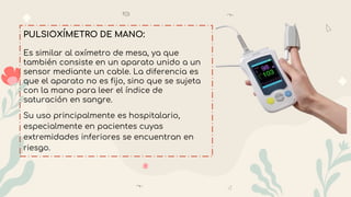 PULSIOXÍMETRO DE MANO:
Es similar al oxímetro de mesa, ya que
también consiste en un aparato unido a un
sensor mediante un cable. La diferencia es
que el aparato no es fijo, sino que se sujeta
con la mano para leer el índice de
saturación en sangre.
Su uso principalmente es hospitalario,
especialmente en pacientes cuyas
extremidades inferiores se encuentran en
riesgo.
 