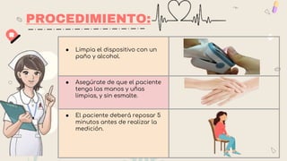 PROCEDIMIENTO:
● Limpia el dispositivo con un
paño y alcohol.
● Asegúrate de que el paciente
tenga las manos y uñas
limpias, y sin esmalte.
● El paciente deberá reposar 5
minutos antes de realizar la
medición.
 