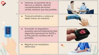 ● Informar al paciente de la
técnica a realizar. Solicite
consentimiento de forma
verbal, siempre que sea posible.
● Toma el oxímetro y coloca el
dedo índice, sin moverlo.
● Encender el dispositivo;
pasados aproximadamente diez
segundos aparecerá la SaO2 y
la frecuencia cardíaca en la
pantalla.
● Registrar los resultados
obtenidos.
 