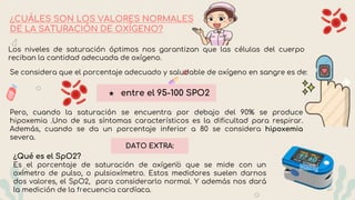 ¿CUÁLES SON LOS VALORES NORMALES
DE LA SATURACIÓN DE OXÍGENO?
Los niveles de saturación óptimos nos garantizan que las células del cuerpo
reciban la cantidad adecuada de oxígeno.
Se considera que el porcentaje adecuado y saludable de oxígeno en sangre es de:
★ entre el 95-100 SPO2
Pero, cuando la saturación se encuentra por debajo del 90% se produce
hipoxemia .Uno de sus síntomas característicos es la dificultad para respirar.
Además, cuando se da un porcentaje inferior a 80 se considera hipoxemia
severa.
¿Qué es el SpO2?
Es el porcentaje de saturación de oxígeno que se mide con un
oxímetro de pulso, o pulsioxímetro. Estos medidores suelen darnos
dos valores, el SpO2, para considerarlo normal. Y además nos dará
la medición de la frecuencia cardíaca.
DATO EXTRA:
 