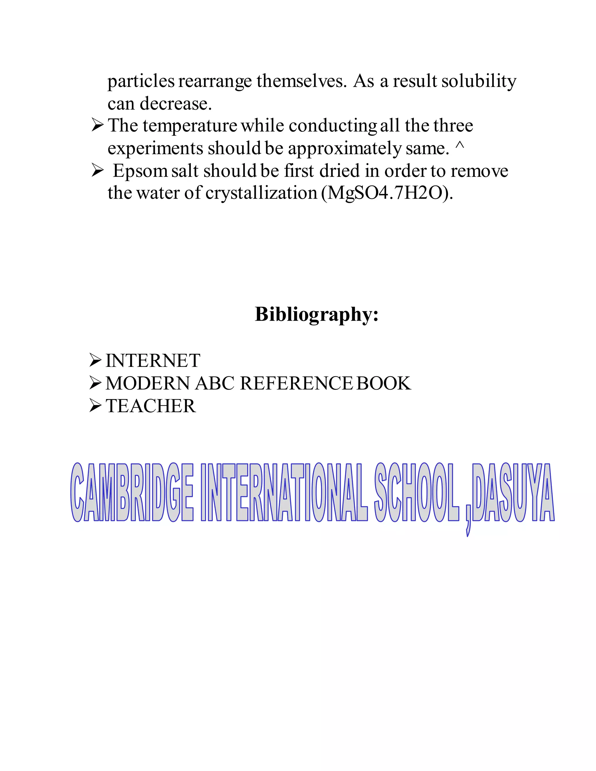 particles rearrange themselves. As a result solubility
can decrease.
The temperaturewhile conductingall the three
experiments should be approximately same. ^
 Epsomsalt should be first dried in order to remove
the water of crystallization (MgSO4.7H2O).
Bibliography:
INTERNET
MODERN ABC REFERENCEBOOK
TEACHER
 