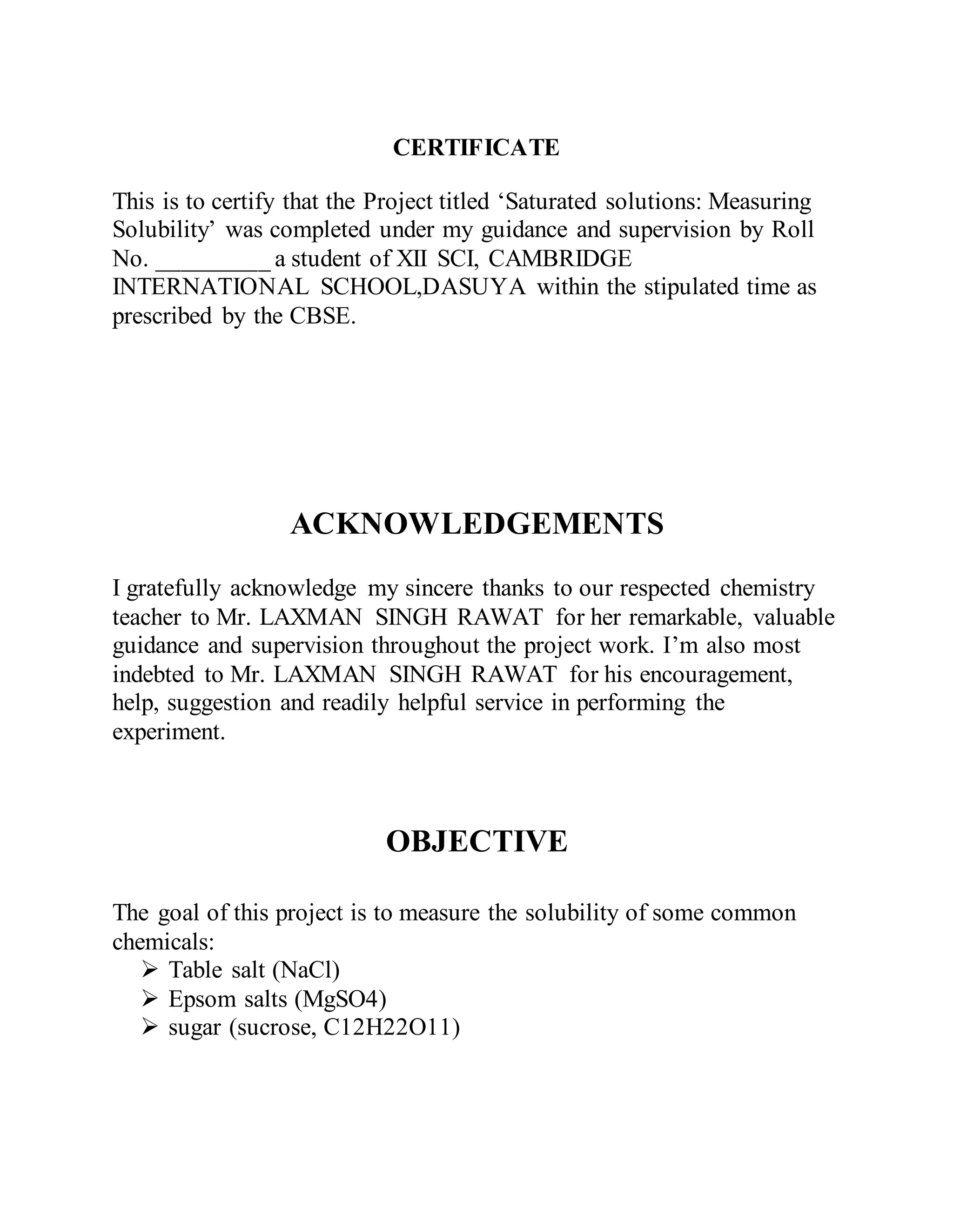 CERTIFICATE
This is to certify that the Project titled ‘Saturated solutions: Measuring
Solubility’ was completed under my guidance and supervision by Roll
No. _________ a student of XII SCI, CAMBRIDGE
INTERNATIONAL SCHOOL,DASUYA within the stipulated time as
prescribed by the CBSE.
ACKNOWLEDGEMENTS
I gratefully acknowledge my sincere thanks to our respected chemistry
teacher to Mr. LAXMAN SINGH RAWAT for her remarkable, valuable
guidance and supervision throughout the project work. I’m also most
indebted to Mr. LAXMAN SINGH RAWAT for his encouragement,
help, suggestion and readily helpful service in performing the
experiment.
OBJECTIVE
The goal of this project is to measure the solubility of some common
chemicals:
 Table salt (NaCl)
 Epsom salts (MgSO4)
 sugar (sucrose, C12H22O11)
 
