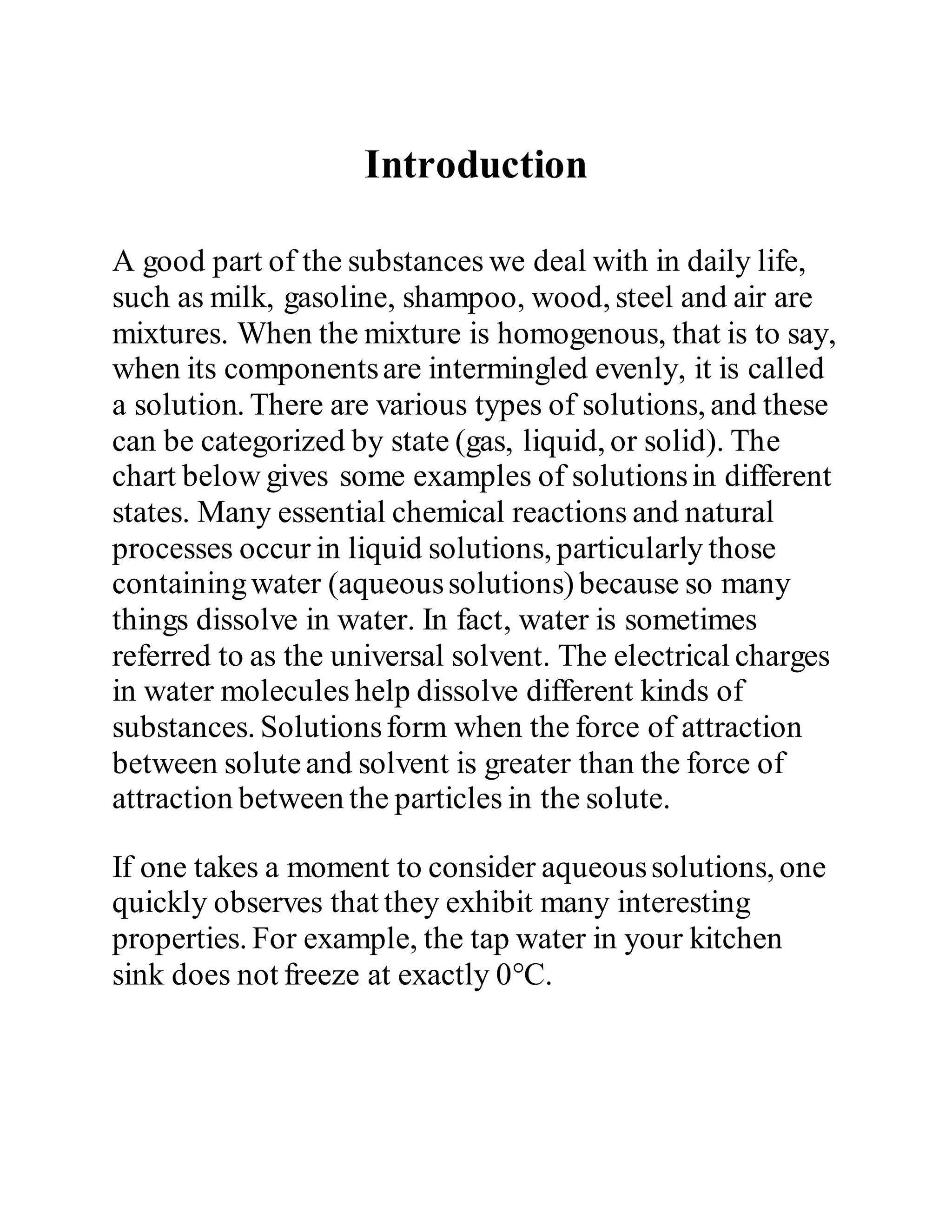 Introduction
A good part of the substances we deal with in daily life,
such as milk, gasoline, shampoo, wood, steel and air are
mixtures. When the mixture is homogenous, that is to say,
when its componentsare intermingled evenly, it is called
a solution. There are various types of solutions, and these
can be categorized by state (gas, liquid, or solid). The
chart below gives some examples of solutionsin different
states. Many essential chemical reactions and natural
processes occur in liquid solutions, particularly those
containingwater (aqueoussolutions)because so many
things dissolve in water. In fact, water is sometimes
referred to as the universal solvent. The electrical charges
in water molecules help dissolve different kinds of
substances. Solutionsform when the force of attraction
between soluteand solvent is greater than the force of
attraction between the particles in the solute.
If one takes a moment to consider aqueoussolutions, one
quickly observes that they exhibit many interesting
properties. For example, the tap water in your kitchen
sink does not freeze at exactly 0°C.
 