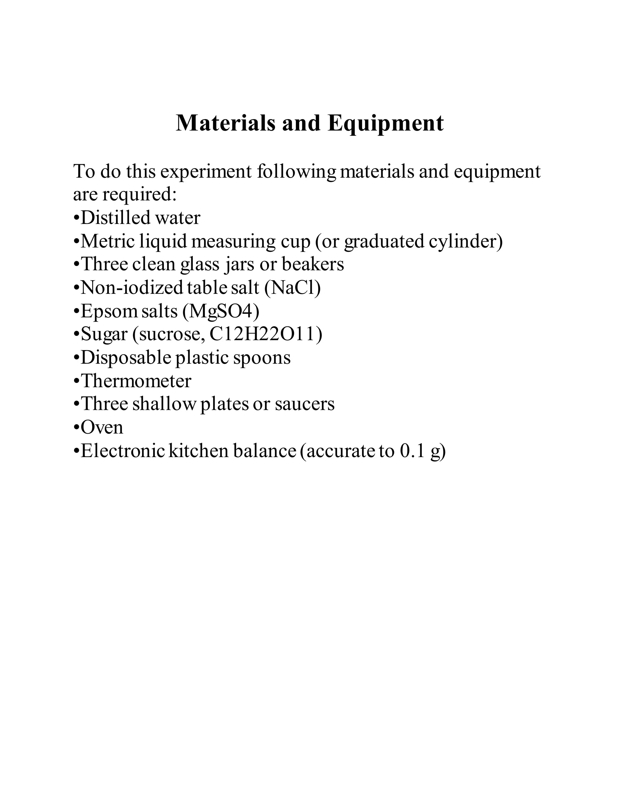 Materials and Equipment
To do this experiment following materials and equipment
are required:
•Distilled water
•Metric liquid measuring cup (or graduated cylinder)
•Three clean glass jars or beakers
•Non-iodized tablesalt (NaCl)
•Epsomsalts (MgSO4)
•Sugar (sucrose, C12H22O11)
•Disposable plastic spoons
•Thermometer
•Three shallow plates or saucers
•Oven
•Electronickitchen balance(accurateto 0.1 g)
 