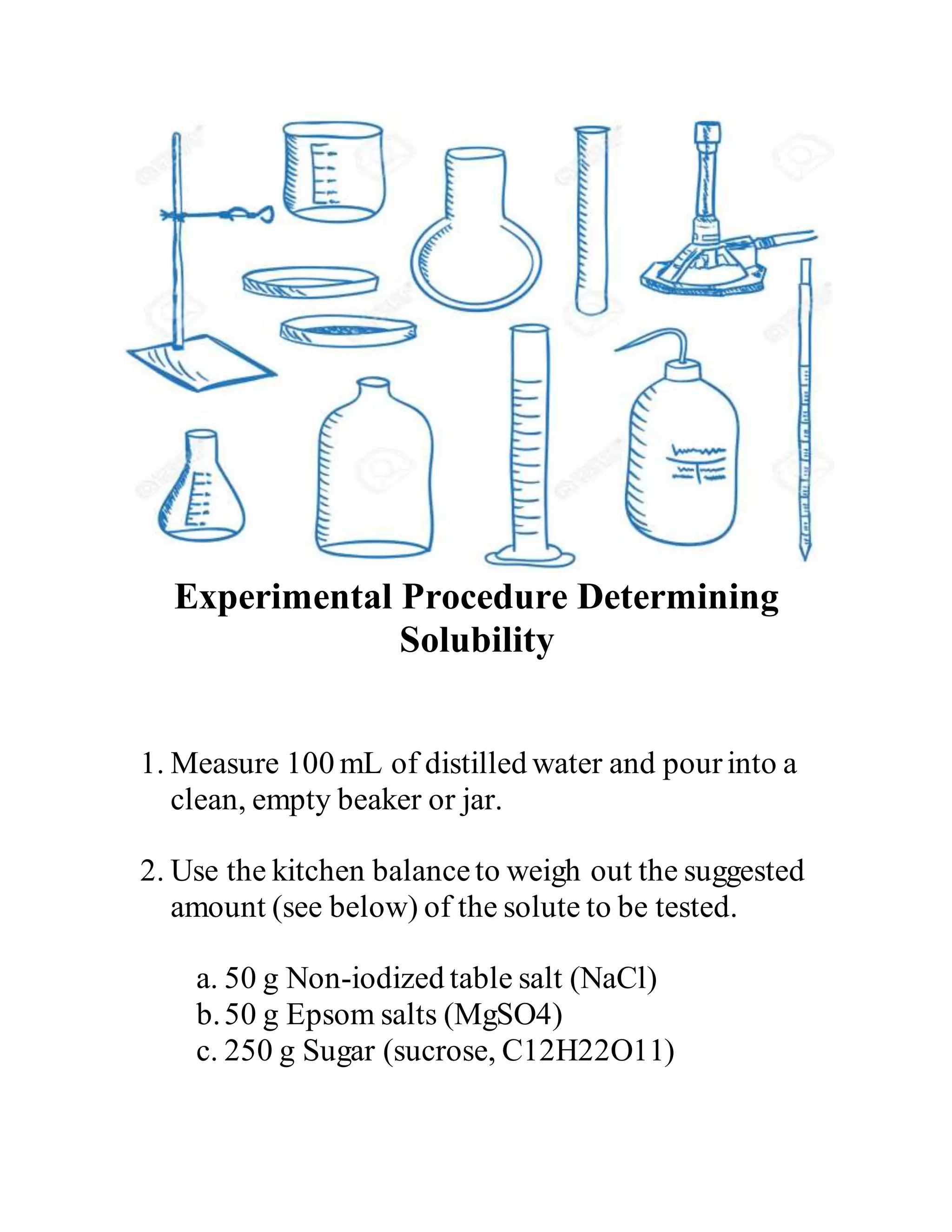 Experimental Procedure Determining
Solubility
1. Measure 100 mL of distilled water and pourinto a
clean, empty beaker or jar.
2. Use the kitchen balanceto weigh out the suggested
amount (see below) of the solute to be tested.
a. 50 g Non-iodized table salt (NaCl)
b.50 g Epsom salts (MgSO4)
c. 250 g Sugar (sucrose, C12H22O11)
 