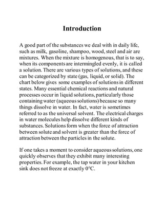 Introduction
A good part of the substances we deal with in daily life,
such as milk, gasoline, shampoo, wood, steel and air are
mixtures. When the mixture is homogenous, that is to say,
when its componentsare intermingled evenly, it is called
a solution. There are various types of solutions, and these
can be categorized by state (gas, liquid, or solid). The
chart below gives some examples of solutionsin different
states. Many essential chemical reactions and natural
processes occur in liquid solutions, particularly those
containingwater (aqueoussolutions)because so many
things dissolve in water. In fact, water is sometimes
referred to as the universal solvent. The electrical charges
in water molecules help dissolve different kinds of
substances. Solutionsform when the force of attraction
between soluteand solvent is greater than the force of
attraction between the particles in the solute.
If one takes a moment to consider aqueoussolutions, one
quickly observes that they exhibit many interesting
properties. For example, the tap water in your kitchen
sink does not freeze at exactly 0°C.
 