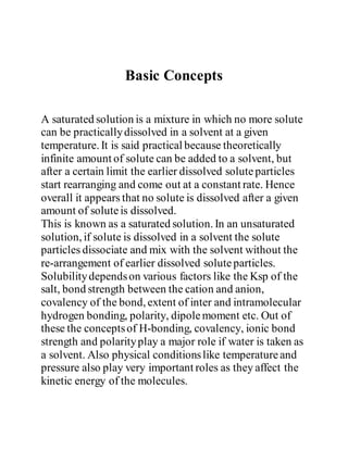 Basic Concepts
A saturated solution is a mixture in which no more solute
can be practicallydissolved in a solvent at a given
temperature. It is said practical because theoretically
infinite amount of solute can be added to a solvent, but
after a certain limit the earlier dissolved soluteparticles
start rearranging and come out at a constant rate. Hence
overall it appears that no solute is dissolved after a given
amount of soluteis dissolved.
This is known as a saturated solution. In an unsaturated
solution, if solute is dissolved in a solvent the solute
particles dissociate and mix with the solvent without the
re-arrangement of earlier dissolved soluteparticles.
Solubilitydependson various factors like the Ksp of the
salt, bond strength between the cation and anion,
covalency of the bond, extent of inter and intramolecular
hydrogen bonding, polarity, dipolemoment etc. Out of
these the conceptsof H-bonding, covalency, ionic bond
strength and polarityplay a major role if water is taken as
a solvent. Also physical conditionslike temperatureand
pressure also play very important roles as they affect the
kinetic energy of the molecules.
 