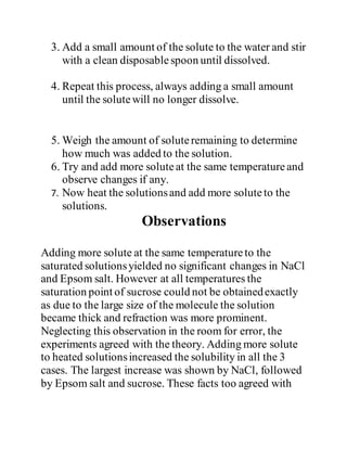 3. Add a small amount of the solute to the water and stir
with a clean disposablespoon until dissolved.
4. Repeat this process, always adding a small amount
until the solutewill no longer dissolve.
5. Weigh the amount of soluteremaining to determine
how much was added to the solution.
6. Try and add more soluteat the same temperatureand
observe changes if any.
7. Now heat the solutionsand add more soluteto the
solutions.
Observations
Adding more solute at the same temperatureto the
saturated solutionsyielded no significant changes in NaCl
and Epsom salt. However at all temperatures the
saturation point of sucrose could not be obtainedexactly
as due to the large size of the molecule the solution
became thick and refraction was more prominent.
Neglecting this observation in the room for error, the
experiments agreed with the theory. Adding more solute
to heated solutionsincreased the solubility in all the 3
cases. The largest increase was shown by NaCl, followed
by Epsom salt and sucrose. These facts too agreed with
 