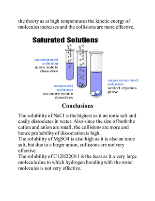 the theory as at high temperaturesthe kinetic energy of
molecules increases and the collisions are more effective.
Conclusions
The solubility of NaCl is the highest as it an ionic salt and
easily dissociates in water. Also since the size of both the
cation and anion are small, the collisions are more and
hence probabilityof dissociation is high.
The solubility of MgSO4 is also high as it is also an ionic
salt, but due to a larger anion, collisions are not very
effective.
The solubility of C12H22O11is the least as it a very large
moleculedue to which hydrogen bondingwith the water
molecules is not very effective.
 