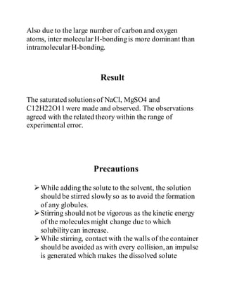 Also due to the large number of carbon and oxygen
atoms, inter molecularH-bondingis more dominant than
intramolecularH-bonding.
Result
The saturated solutionsof NaCl, MgSO4 and
C12H22O11were made and observed. The observations
agreed with the related theory within the range of
experimental error.
Precautions
While adding the solute to the solvent, the solution
should be stirred slowly so as to avoid the formation
of any globules.
Stirring should not be vigorous as the kinetic energy
of the molecules might change due to which
solubilitycan increase.
While stirring, contact with the walls of the container
should be avoided as with every collision, an impulse
is generated which makes the dissolved solute
 