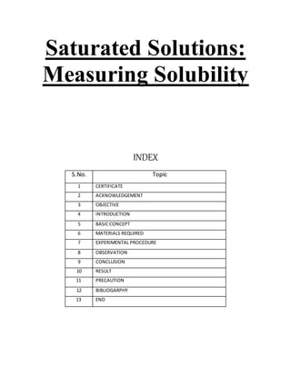 Saturated Solutions:
Measuring Solubility
INDEX
S.No. Topic
1 CERTIFICATE
2 ACKNOWLEDGEMENT
3 OBJECTIVE
4 INTRODUCTION
5 BASICCONCEPT
6 MATERIALS REQUIRED
7 EXPERIMENTAL PROCEDURE
8 OBSERVATION
9 CONCLUSION
10 RESULT
11 PRECAUTION
12 BIBLIOGARPHY
13 END
 