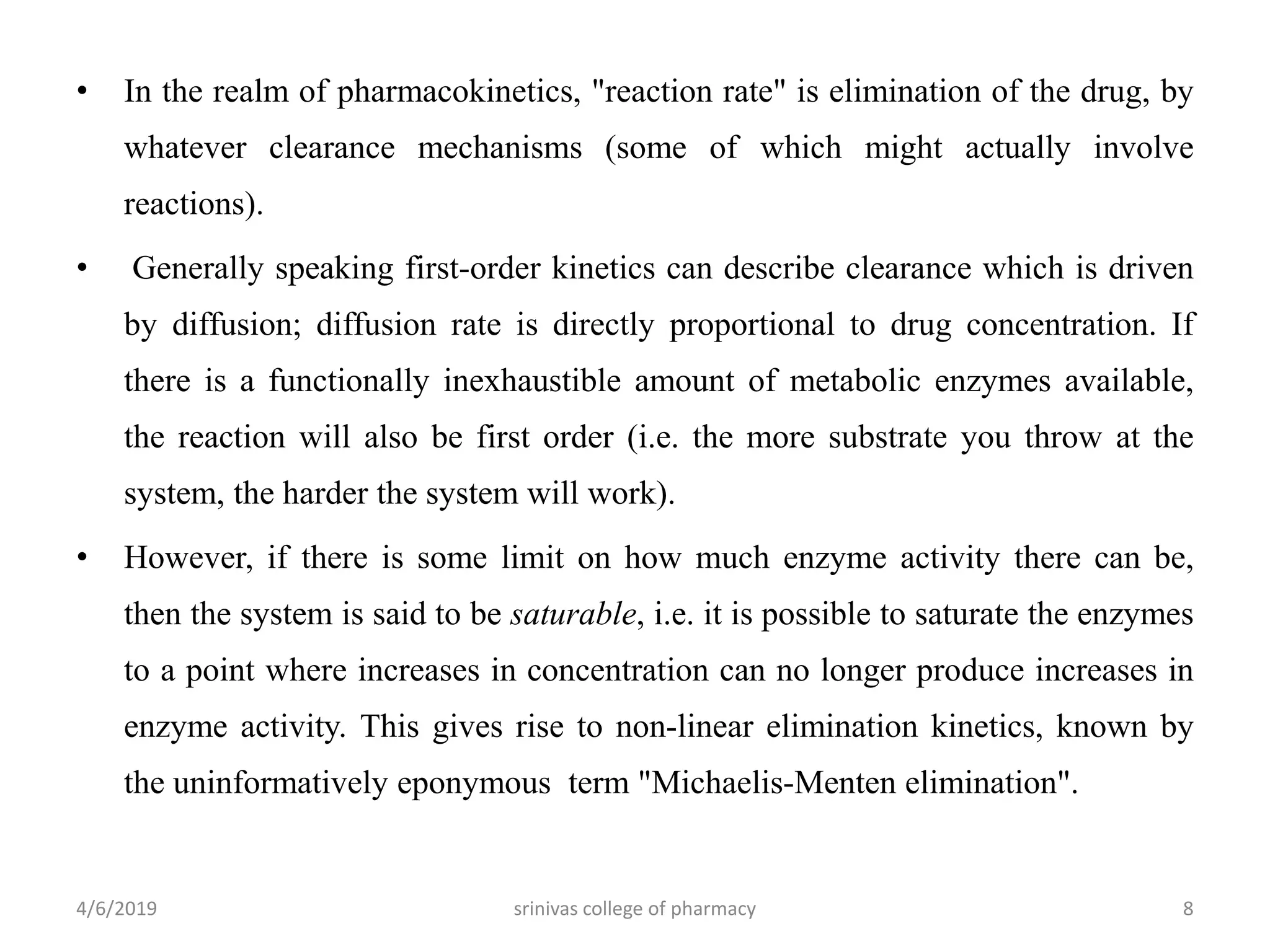 • In the realm of pharmacokinetics, "reaction rate" is elimination of the drug, by
whatever clearance mechanisms (some of which might actually involve
reactions).
• Generally speaking first-order kinetics can describe clearance which is driven
by diffusion; diffusion rate is directly proportional to drug concentration. If
there is a functionally inexhaustible amount of metabolic enzymes available,
the reaction will also be first order (i.e. the more substrate you throw at the
system, the harder the system will work).
• However, if there is some limit on how much enzyme activity there can be,
then the system is said to be saturable, i.e. it is possible to saturate the enzymes
to a point where increases in concentration can no longer produce increases in
enzyme activity. This gives rise to non-linear elimination kinetics, known by
the uninformatively eponymous term "Michaelis-Menten elimination".
4/6/2019 srinivas college of pharmacy 8
 