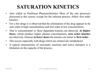 SATURATION KINETICS
• Also called as Nonlinear Pharmacokinetics Most of the rate processes
discussed in this course, except for the infusion process, follow first order
kinetics.
• For a few drugs it is observed that the elimination of the drug appears to be
zero order at high concentrations and first order at low concentrations.
• That is 'concentration' or 'dose' dependent kinetics are observed. At higher
doses, which produce higher plasma concentrations, zero order kinetics
are observed, whereas at lower doses the kinetics are linear or first order.
• This occurs especially with drugs which are extensively metabolized.
• A typical characteristic of enzymatic reactions and active transport is a
limitation on the capacity of the process.
4/6/2019 srinivas college of pharmacy 14
 