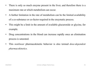 • There is only so much enzyme present in the liver, and therefore there is a
maximum rate at which metabolism can occur.
• A further limitation in the rate of metabolism can be the limited availability
of a co-substance or co-factor required in the enzymatic process.
• This might be a limit in the amount of available glucuronide or glycine, for
example.
• Drug concentrations in the blood can increase rapidly once an elimination
process is saturated.
• This nonlinear pharmacokinetic behavior is also termed dose-dependent
pharmacokinetics.
4/6/2019 srinivas college of pharmacy 15
 