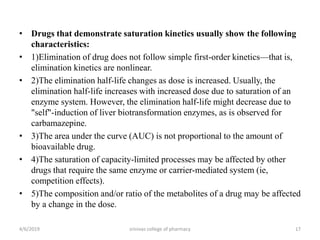 • Drugs that demonstrate saturation kinetics usually show the following
characteristics:
• 1)Elimination of drug does not follow simple first-order kinetics—that is,
elimination kinetics are nonlinear.
• 2)The elimination half-life changes as dose is increased. Usually, the
elimination half-life increases with increased dose due to saturation of an
enzyme system. However, the elimination half-life might decrease due to
"self"-induction of liver biotransformation enzymes, as is observed for
carbamazepine.
• 3)The area under the curve (AUC) is not proportional to the amount of
bioavailable drug.
• 4)The saturation of capacity-limited processes may be affected by other
drugs that require the same enzyme or carrier-mediated system (ie,
competition effects).
• 5)The composition and/or ratio of the metabolites of a drug may be affected
by a change in the dose.
4/6/2019 srinivas college of pharmacy 17
 