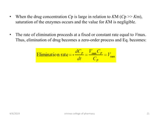 • When the drug concentration Cp is large in relation to KM (Cp >> Km),
saturation of the enzymes occurs and the value for KM is negligible.
• The rate of elimination proceeds at a fixed or constant rate equal to Vmax.
Thus, elimination of drug becomes a zero-order process and Eq. becomes:
4/6/2019 srinivas college of pharmacy 21
 
