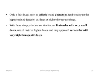 • Only a few drugs, such as salicylate and phenytoin, tend to saturate the
hepatic mixed-function oxidases at higher therapeutic doses.
• With these drugs, elimination kinetics are first-order with very small
doses, mixed order at higher doses, and may approach zero-order with
very high therapeutic doses.
4/6/2019 srinivas college of pharmacy 23
 