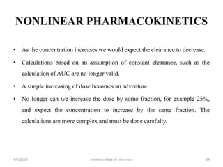 NONLINEAR PHARMACOKINETICS
• As the concentration increases we would expect the clearance to decrease.
• Calculations based on an assumption of constant clearance, such as the
calculation of AUC are no longer valid.
• A simple increasing of dose becomes an adventure.
• No longer can we increase the dose by some fraction, for example 25%,
and expect the concentration to increase by the same fraction. The
calculations are more complex and must be done carefully.
4/6/2019 srinivas college of pharmacy 24
 