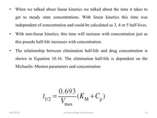 • When we talked about linear kinetics we talked about the time it takes to
get to steady state concentrations. With linear kinetics this time was
independent of concentration and could be calculated as 3, 4 or 5 half-lives.
• With non-linear kinetics, this time will increase with concentration just as
this psuedo half-life increases with concentration.
• The relationship between elimination half-life and drug concentration is
shown in Equation 10.16. The elimination half-life is dependent on the
Michaelis–Menten parameters and concentration
4/6/2019 srinivas college of pharmacy 25
 