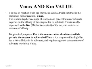 Vmax AND Km VALUE
• The rate of reaction when the enzyme is saturated with substrate is the
maximum rate of reaction, Vmax.
The relationship between rate of reaction and concentration of substrate
depends on the affinity of the enzyme for its substrate. This is usually
expressed as the Km (Michaelis constant) of the enzyme, an inverse
measure of affinity.
For practical purposes, Km is the concentration of substrate which
permits the enzyme to achieve half Vmax. An enzyme with a high Km
has a low affinity for its substrate, and requires a greater concentration of
substrate to achieve Vmax.
4/6/2019 srinivas college of pharmacy 3
 
