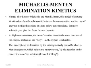 MICHAELIS-MENTEN
ELIMINATION KINETICS
• Named after Leonor Michaelis and Maud Menten, this model of enzyme
kinetics describes the relationship between the concentration and the rate of
enzyme-mediated reaction. In short, at low concentrations, the more
substrate you give the faster the reaction rate.
• At high concentrations, the rate of reaction remains the same because all
the enzyme molecules are "busy", i.e. the system is saturated.
• This concept can be described by the unimaginatively named Michaelis-
Menten equation, which relates the rate (velocity, V) of a reaction to the
concentration of the substrate (lets call it "drug").
4/6/2019 srinivas college of pharmacy 9
 