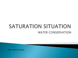 SATURATION SITUATION	 WATER CONSERVATION Miss Alicia Garza 