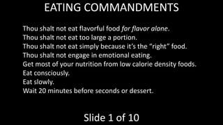 EATING COMMANDMENTS
Thou shalt not eat flavorful food for flavor alone.
Thou shalt not eat too large a portion.
Thou shalt not eat simply because it’s the “right” food.
Thou shalt not engage in emotional eating.
Get most of your nutrition from low calorie density foods.
Eat consciously.
Eat slowly.
Wait 20 minutes before seconds or dessert.
Slide 1 of 10
 