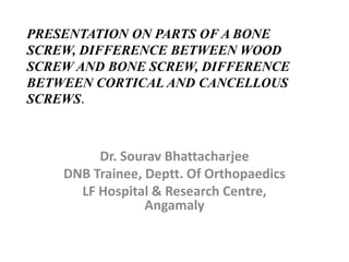 PRESENTATION ON PARTS OF A BONE
SCREW, DIFFERENCE BETWEEN WOOD
SCREW AND BONE SCREW, DIFFERENCE
BETWEEN CORTICAL AND CANCELLOUS
SCREWS.
Dr. Sourav Bhattacharjee
DNB Trainee, Deptt. Of Orthopaedics
LF Hospital & Research Centre,
Angamaly
 