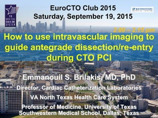 EuroCTO Club 2015
Saturday, September 19, 2015
How to use intravascular imaging to
guide antegrade dissection/re-entry
during CTO PCI
2.00 – 2.15 pm
Emmanouil S. Brilakis, MD, PhD
Director, Cardiac Catheterization Laboratories
VA North Texas Health Care System
Professor of Medicine, University of Texas
Southwestern Medical School, Dallas, Texas
 