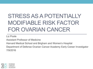 STRESS AS A POTENTIALLY
MODIFIABLE RISK FACTOR
FOR OVARIAN CANCER
Liz Poole
Assistant Professor of Medicine
Harvard Medical School and Brigham and Women’s Hospital
Department of Defense Ovarian Cancer Academy Early Career Investigator
7/9/2016
 